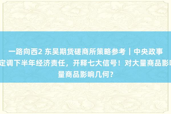 一路向西2 东吴期货磋商所策略参考｜中央政事局会议定调下半年经济责任，开释七大信号！对大量商品影响几何？