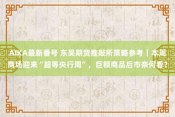 AIKA最新番号 东吴期货推敲所策略参考｜本周商场迎来“超等央行周”，巨额商品后市奈何看？