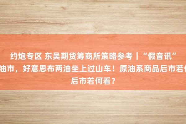 约炮专区 东吴期货筹商所策略参考｜“假音讯”引爆油市，好意思布两油坐上过山车！原油系商品后市若何看？