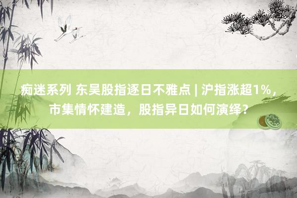 痴迷系列 东吴股指逐日不雅点 | 沪指涨超1%，市集情怀建造，股指异日如何演绎？