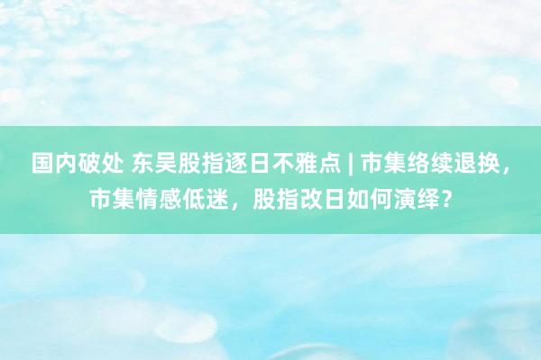 国内破处 东吴股指逐日不雅点 | 市集络续退换，市集情感低迷，股指改日如何演绎？