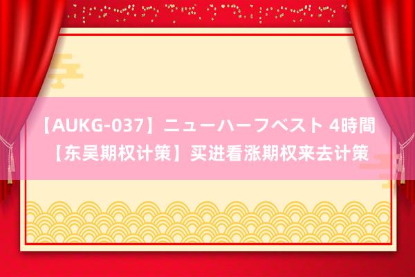 【AUKG-037】ニューハーフベスト 4時間 【东吴期权计策】买进看涨期权来去计策