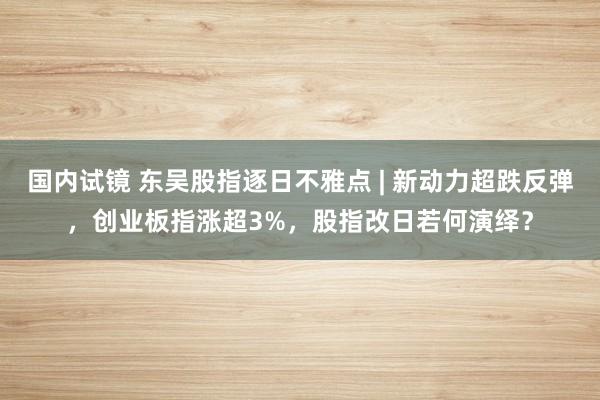 国内试镜 东吴股指逐日不雅点 | 新动力超跌反弹，创业板指涨超3%，股指改日若何演绎？