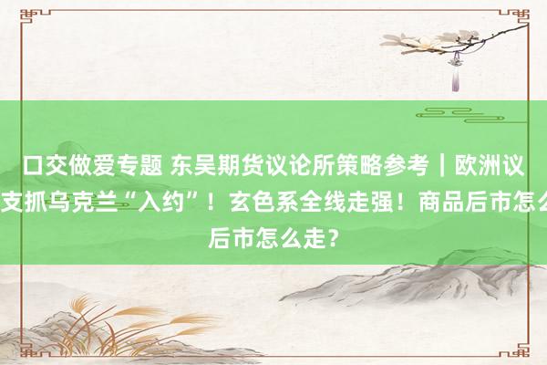 口交做爱专题 东吴期货议论所策略参考｜欧洲议会：支抓乌克兰“入约”！玄色系全线走强！商品后市怎么走？