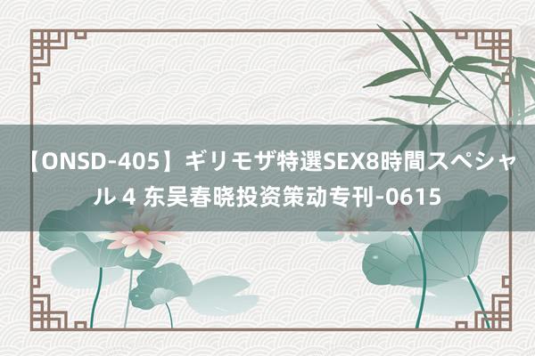 【ONSD-405】ギリモザ特選SEX8時間スペシャル 4 东吴春晓投资策动专刊-0615