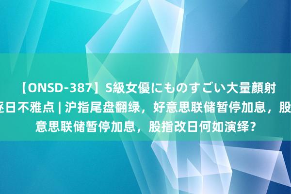 【ONSD-387】S級女優にものすごい大量顔射4時間 东吴股指逐日不雅点 | 沪指尾盘翻绿，好意思联储暂停加息，股指改日何如演绎？