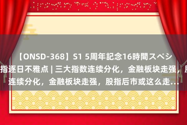 【ONSD-368】S1 5周年記念16時間スペシャル WHITE 东吴股指逐日不雅点 | 三大指数连续分化，金融板块走强，股指后市或这么走…