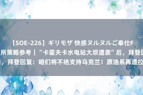 【SOE-226】ギリモザ 快感ヌルヌルご奉仕FUCK Ami 东吴期货扣问所策略参考｜“卡霍夫卡水电站大坝遭袭”后，拜登回复：咱们将不绝支持乌克兰！原油系再遭拉升，后市将怎样演绎？