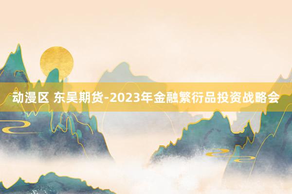 动漫区 东吴期货-2023年金融繁衍品投资战略会