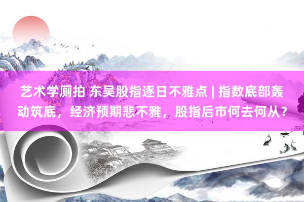 艺术学厕拍 东吴股指逐日不雅点 | 指数底部轰动筑底，经济预期悲不雅，股指后市何去何从？