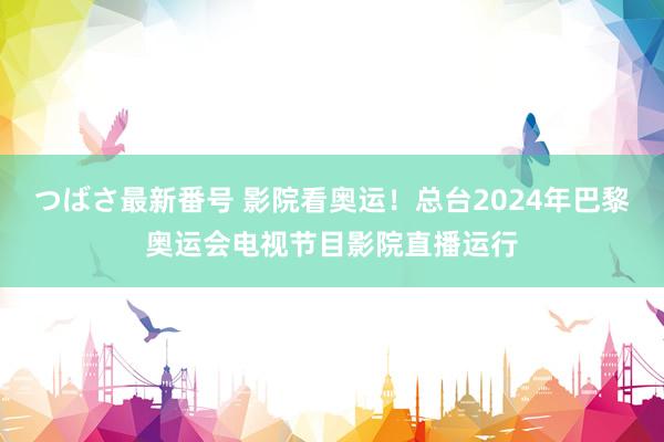 つばさ最新番号 影院看奥运！总台2024年巴黎奥运会电视节目影院直播运行