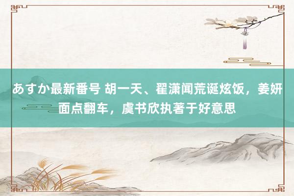 あすか最新番号 胡一天、翟潇闻荒诞炫饭，姜妍面点翻车，虞书欣执著于好意思