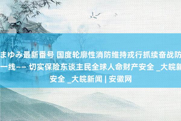 まゆみ最新番号 国度轮廓性消防维持戎行抓续奋战防汛抗洪救灾一线—— 切实保险东谈主民全球人命财产安全 _大皖新闻 | 安徽网