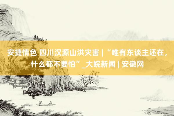 安捷情色 四川汉源山洪灾害 | “唯有东谈主还在，什么都不要怕”_大皖新闻 | 安徽网