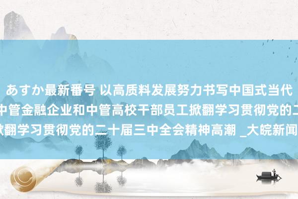 あすか最新番号 以高质料发展努力书写中国式当代化新篇章——中管企业、中管金融企业和中管高校干部员工掀翻学习贯彻党的二十届三中全会精神高潮 _大皖新闻 | 安徽网