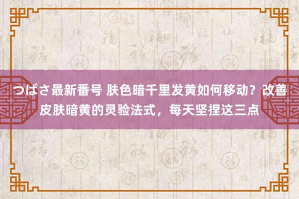 つばさ最新番号 肤色暗千里发黄如何移动？改善皮肤暗黄的灵验法式，每天坚捏这三点