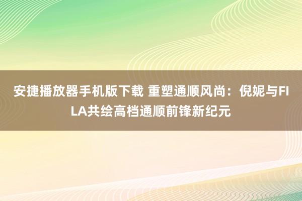 安捷播放器手机版下载 重塑通顺风尚：倪妮与FILA共绘高档通顺前锋新纪元