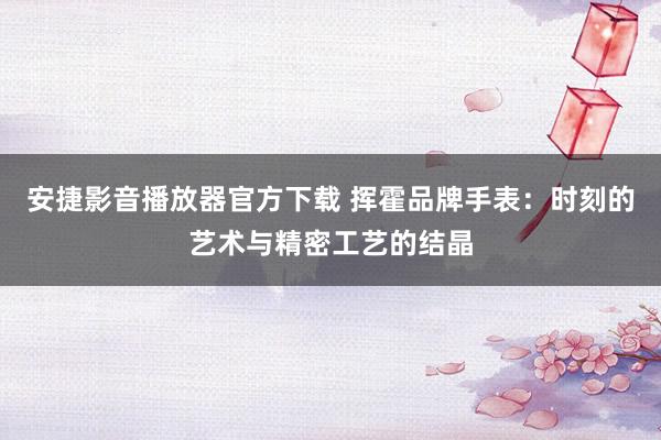 安捷影音播放器官方下载 挥霍品牌手表：时刻的艺术与精密工艺的结晶