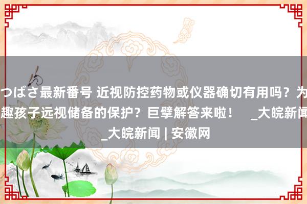 つばさ最新番号 近视防控药物或仪器确切有用吗？为什么要有趣孩子远视储备的保护？巨擘解答来啦！   _大皖新闻 | 安徽网