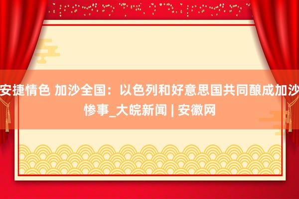 安捷情色 加沙全国：以色列和好意思国共同酿成加沙惨事_大皖新闻 | 安徽网