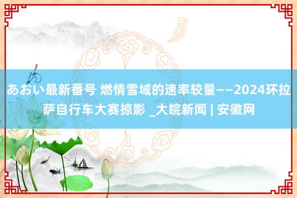 あおい最新番号 燃情雪域的速率较量——2024环拉萨自行车大赛掠影 _大皖新闻 | 安徽网