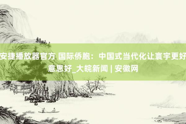 安捷播放器官方 国际侨胞：中国式当代化让寰宇更好意思好_大皖新闻 | 安徽网