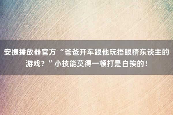 安捷播放器官方 “爸爸开车跟他玩捂眼猜东谈主的游戏？”小技能莫得一顿打是白挨的！