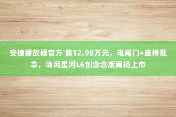 安捷播放器官方 售12.98万元，电尾门+座椅推拿，清闲星河L6创念念版阐扬上市