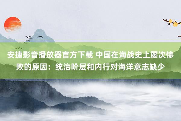 安捷影音播放器官方下载 中国在海战史上屡次惨败的原因：统治阶层和内行对海洋意志缺少