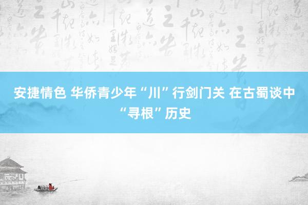 安捷情色 华侨青少年“川”行剑门关 在古蜀谈中“寻根”历史