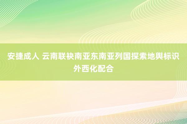 安捷成人 云南联袂南亚东南亚列国探索地舆标识外西化配合