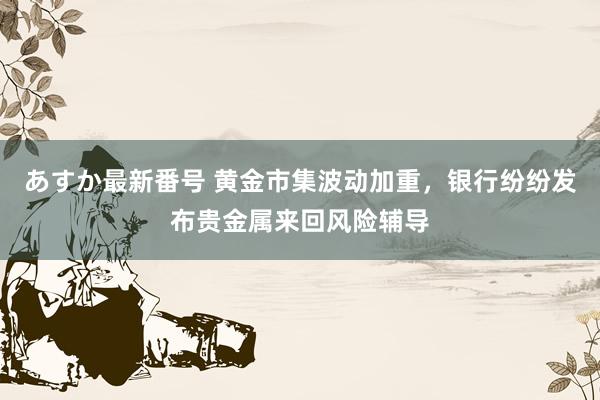 あすか最新番号 黄金市集波动加重，银行纷纷发布贵金属来回风险辅导