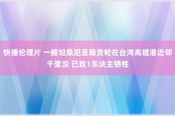 快播伦理片 一艘坦桑尼亚籍货轮在台湾高雄港近邻千里没 已致1东谈主牺牲