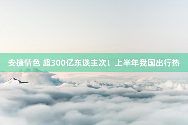 安捷情色 超300亿东谈主次！上半年我国出行热