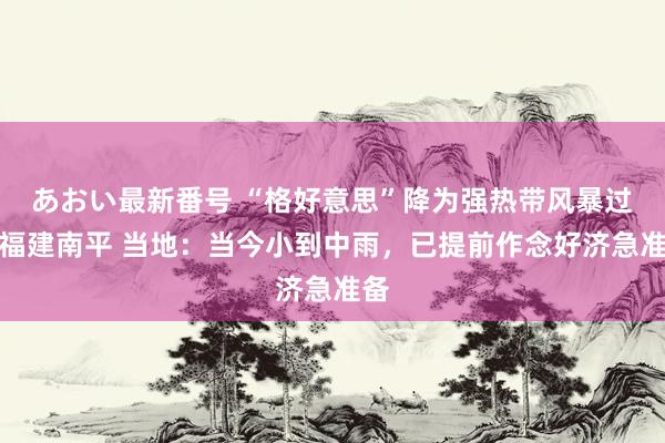 あおい最新番号 “格好意思”降为强热带风暴过境福建南平 当地：当今小到中雨，已提前作念好济急准备