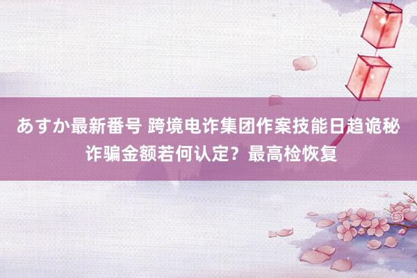 あすか最新番号 跨境电诈集团作案技能日趋诡秘 诈骗金额若何认定？最高检恢复