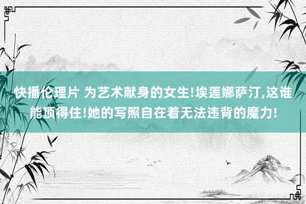 快播伦理片 为艺术献身的女生!埃莲娜萨汀，这谁能顶得住!她的写照自在着无法违背的魔力!