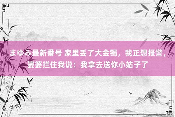 まゆみ最新番号 家里丢了大金镯，我正想报警，婆婆拦住我说：我拿去送你小姑子了