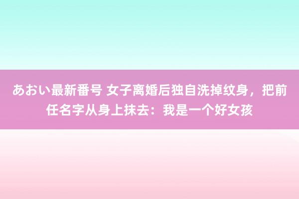 あおい最新番号 女子离婚后独自洗掉纹身，把前任名字从身上抹去：我是一个好女孩