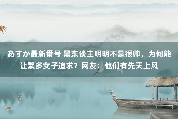 あすか最新番号 黑东谈主明明不是很帅，为何能让繁多女子追求？网友：他们有先天上风