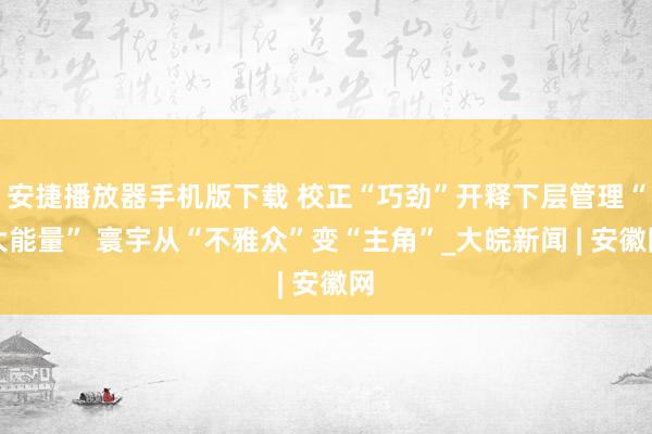 安捷播放器手机版下载 校正“巧劲”开释下层管理“大能量” 寰宇从“不雅众”变“主角”_大皖新闻 | 安徽网