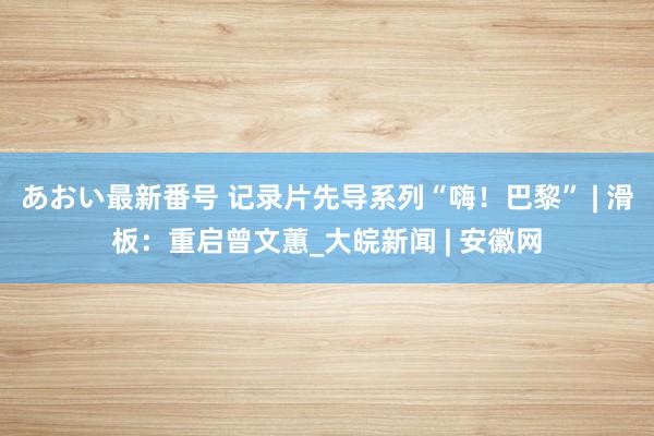 あおい最新番号 记录片先导系列“嗨！巴黎” | 滑板：重启曾文蕙_大皖新闻 | 安徽网