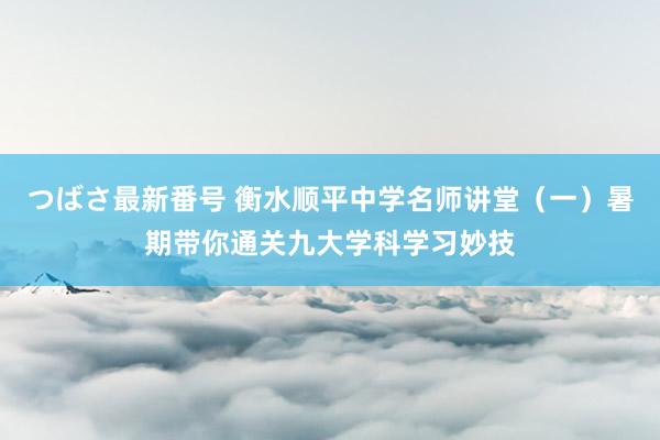 つばさ最新番号 衡水顺平中学名师讲堂（一）暑期带你通关九大学科学习妙技