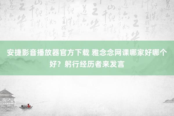 安捷影音播放器官方下载 雅念念网课哪家好哪个好？躬行经历者来发言