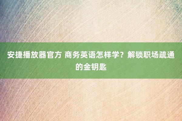 安捷播放器官方 商务英语怎样学？解锁职场疏通的金钥匙