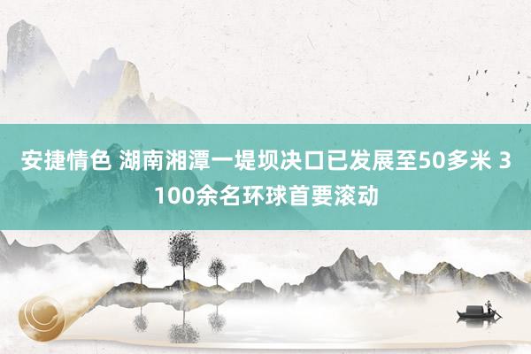 安捷情色 湖南湘潭一堤坝决口已发展至50多米 3100余名环球首要滚动