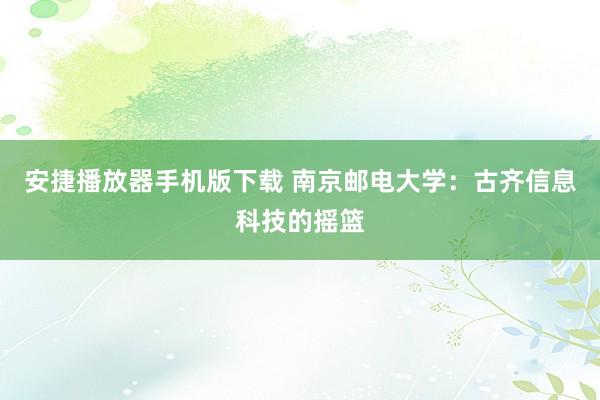 安捷播放器手机版下载 南京邮电大学：古齐信息科技的摇篮