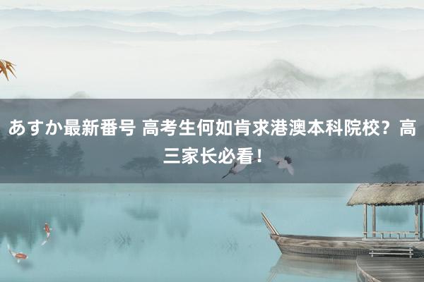 あすか最新番号 高考生何如肯求港澳本科院校？高三家长必看！