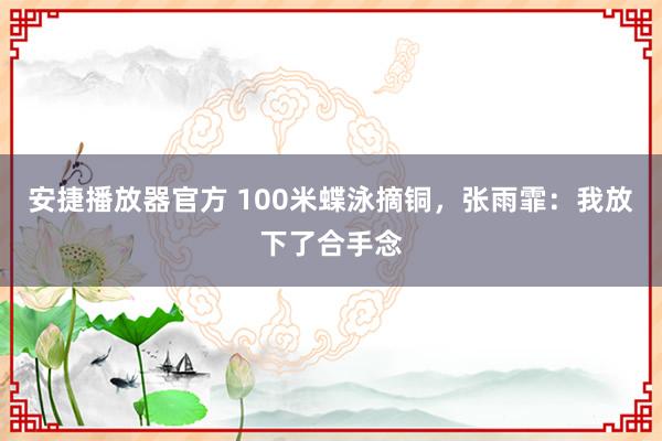 安捷播放器官方 100米蝶泳摘铜，张雨霏：我放下了合手念