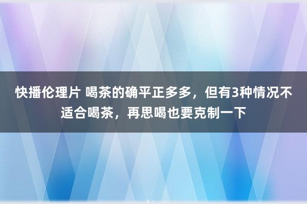 快播伦理片 喝茶的确平正多多，但有3种情况不适合喝茶，再思喝也要克制一下